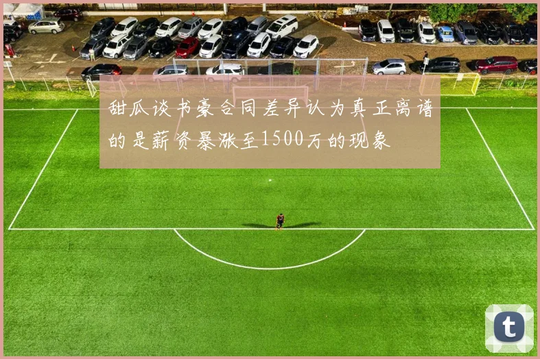甜瓜谈书豪合同差异认为真正离谱的是薪资暴涨至1500万的现象