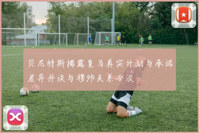 贝尼特斯揭露皇马真实计划与承诺差异并谈与穆帅关系冷淡