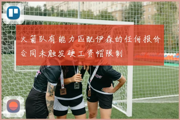 火箭队有能力匹配伊森的任何报价合同未触发硬工资帽限制