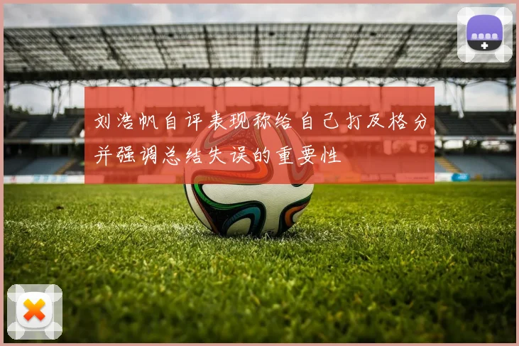 刘浩帆自评表现称给自己打及格分并强调总结失误的重要性