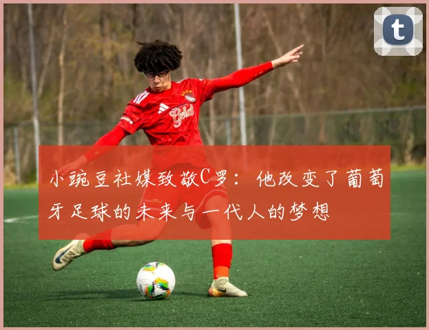 小豌豆社媒致敬C罗：他改变了葡萄牙足球的未来与一代人的梦想