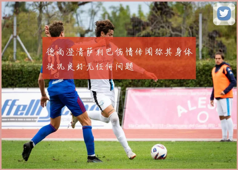 德尚澄清萨利巴伤情传闻称其身体状况良好无任何问题