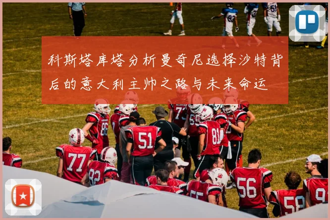 科斯塔库塔分析曼奇尼选择沙特背后的意大利主帅之路与未来命运