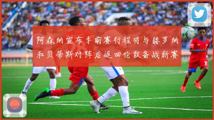 阿森纳宣布季前赛行程将与赫罗纳和贝蒂斯对阵后返回伦敦备战新赛季
