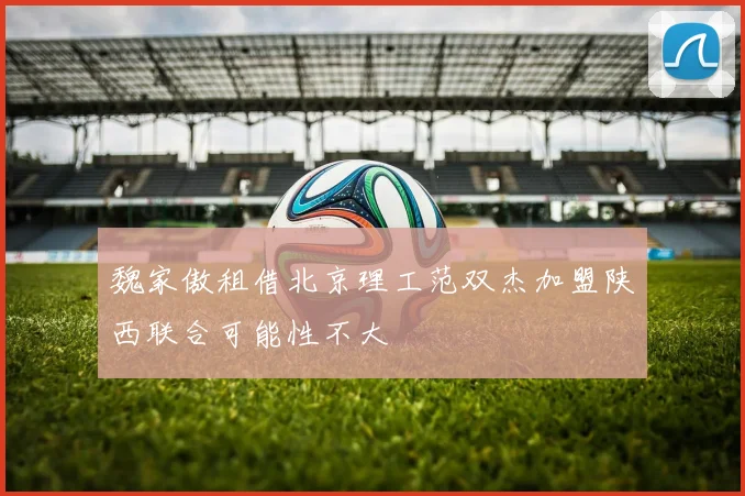 魏家傲租借北京理工范双杰加盟陕西联合可能性不大